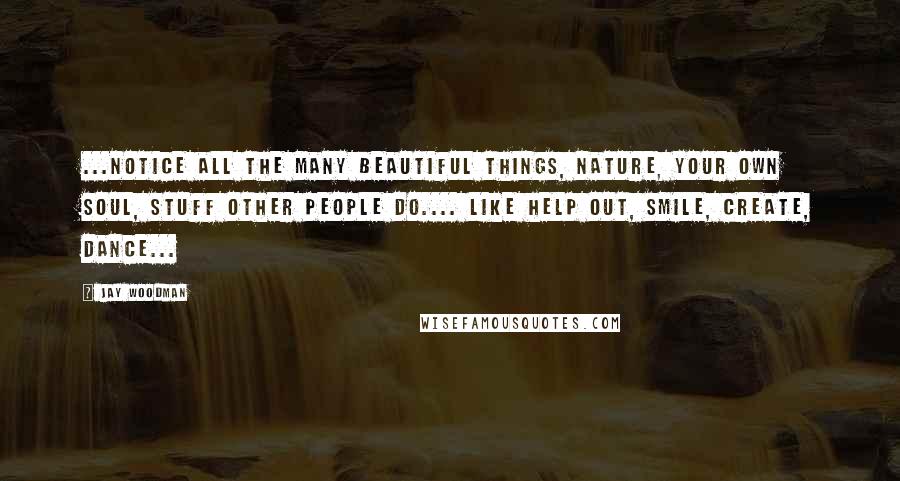 Jay Woodman Quotes: ...notice all the many beautiful things, nature, your own soul, stuff other people do.... like help out, smile, create, dance...