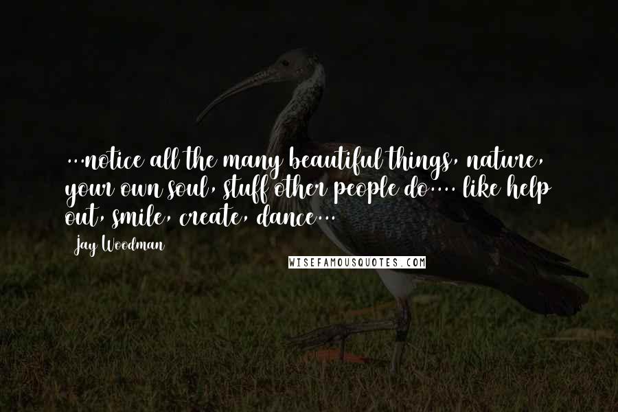 Jay Woodman Quotes: ...notice all the many beautiful things, nature, your own soul, stuff other people do.... like help out, smile, create, dance...