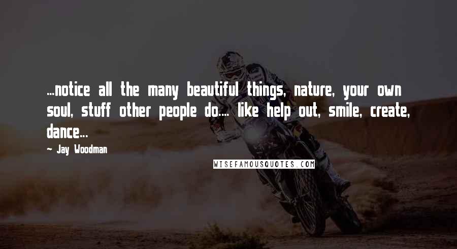 Jay Woodman Quotes: ...notice all the many beautiful things, nature, your own soul, stuff other people do.... like help out, smile, create, dance...