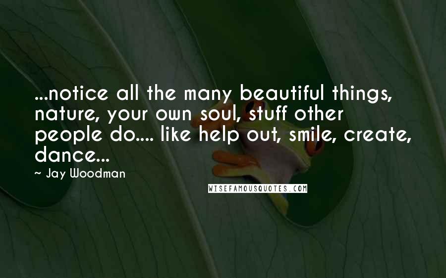 Jay Woodman Quotes: ...notice all the many beautiful things, nature, your own soul, stuff other people do.... like help out, smile, create, dance...