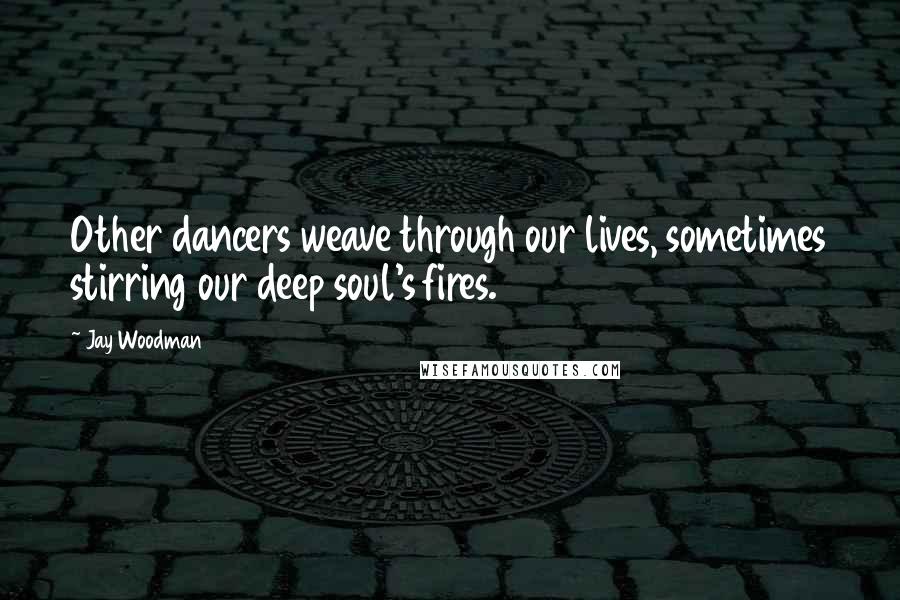 Jay Woodman Quotes: Other dancers weave through our lives, sometimes stirring our deep soul's fires.