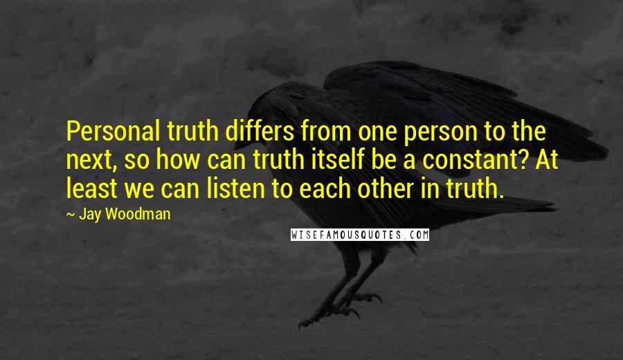Jay Woodman Quotes: Personal truth differs from one person to the next, so how can truth itself be a constant? At least we can listen to each other in truth.