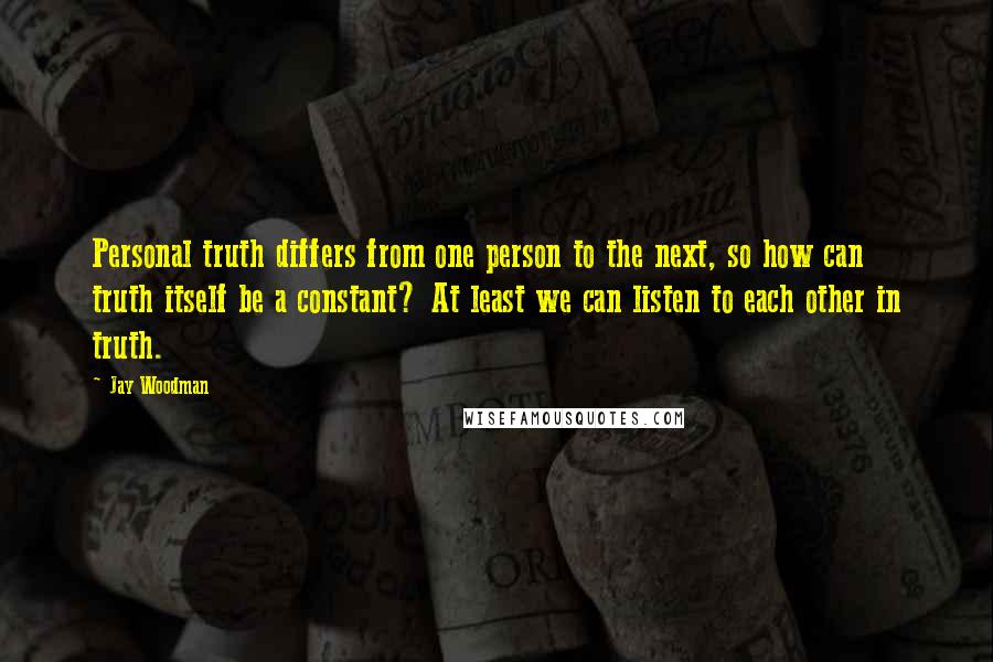 Jay Woodman Quotes: Personal truth differs from one person to the next, so how can truth itself be a constant? At least we can listen to each other in truth.