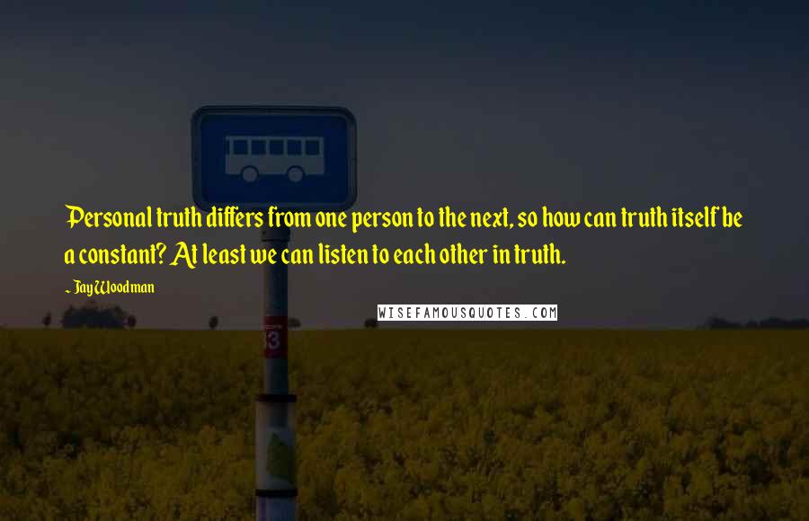 Jay Woodman Quotes: Personal truth differs from one person to the next, so how can truth itself be a constant? At least we can listen to each other in truth.