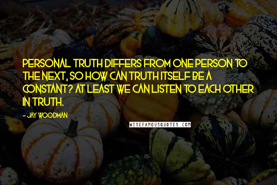 Jay Woodman Quotes: Personal truth differs from one person to the next, so how can truth itself be a constant? At least we can listen to each other in truth.