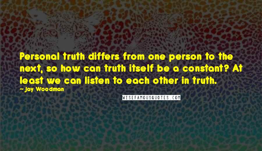 Jay Woodman Quotes: Personal truth differs from one person to the next, so how can truth itself be a constant? At least we can listen to each other in truth.