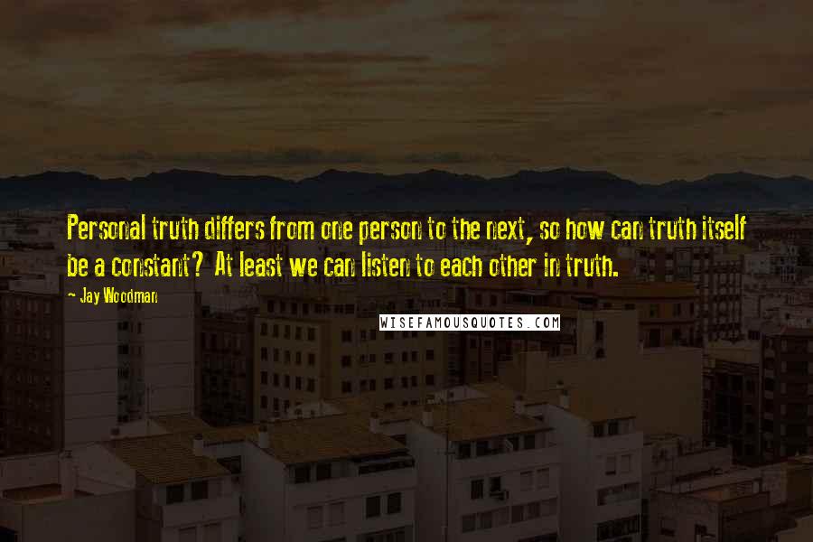 Jay Woodman Quotes: Personal truth differs from one person to the next, so how can truth itself be a constant? At least we can listen to each other in truth.