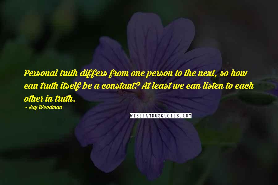 Jay Woodman Quotes: Personal truth differs from one person to the next, so how can truth itself be a constant? At least we can listen to each other in truth.