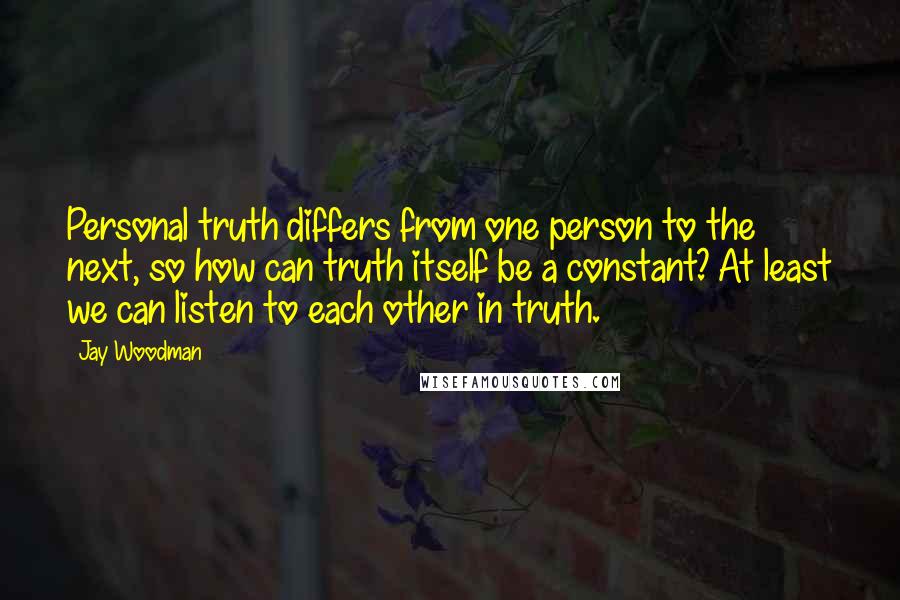 Jay Woodman Quotes: Personal truth differs from one person to the next, so how can truth itself be a constant? At least we can listen to each other in truth.