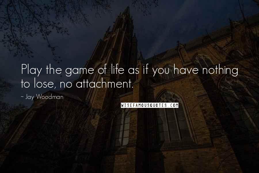 Jay Woodman Quotes: Play the game of life as if you have nothing to lose, no attachment.