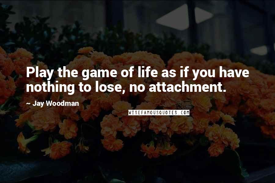 Jay Woodman Quotes: Play the game of life as if you have nothing to lose, no attachment.