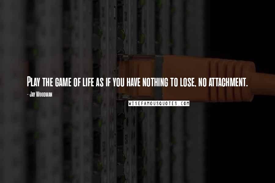 Jay Woodman Quotes: Play the game of life as if you have nothing to lose, no attachment.