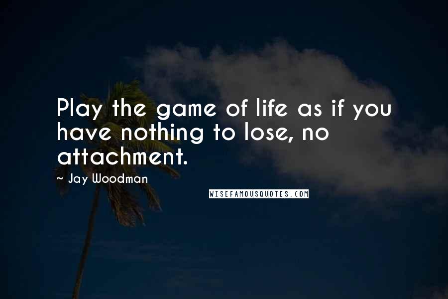 Jay Woodman Quotes: Play the game of life as if you have nothing to lose, no attachment.