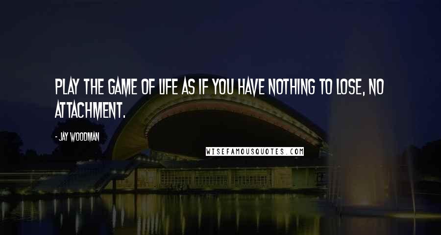 Jay Woodman Quotes: Play the game of life as if you have nothing to lose, no attachment.