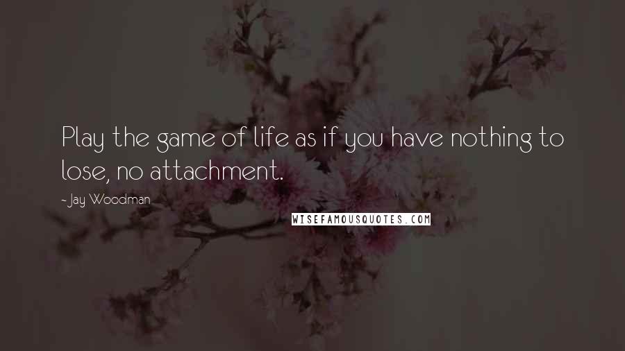 Jay Woodman Quotes: Play the game of life as if you have nothing to lose, no attachment.