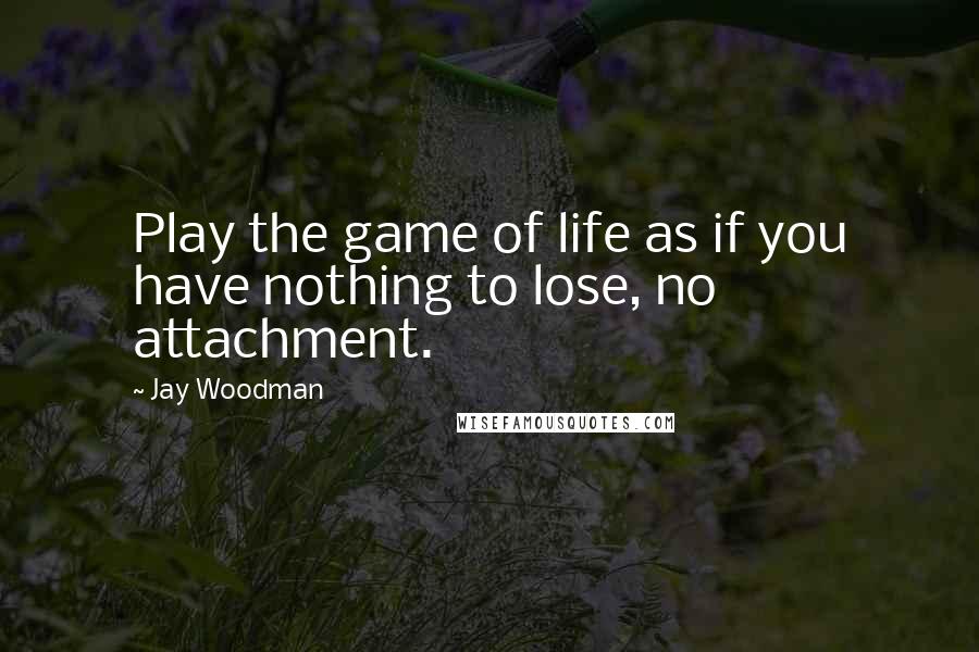 Jay Woodman Quotes: Play the game of life as if you have nothing to lose, no attachment.