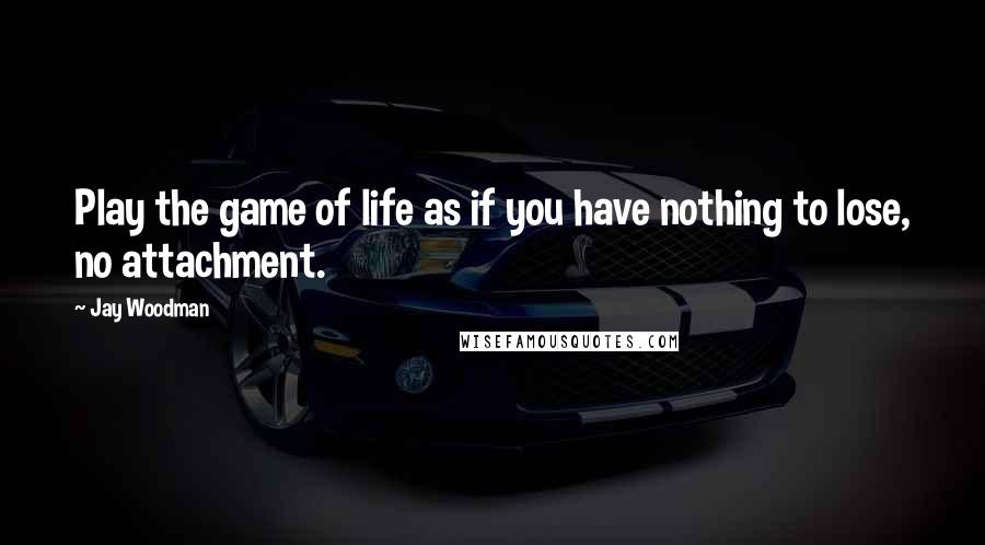 Jay Woodman Quotes: Play the game of life as if you have nothing to lose, no attachment.