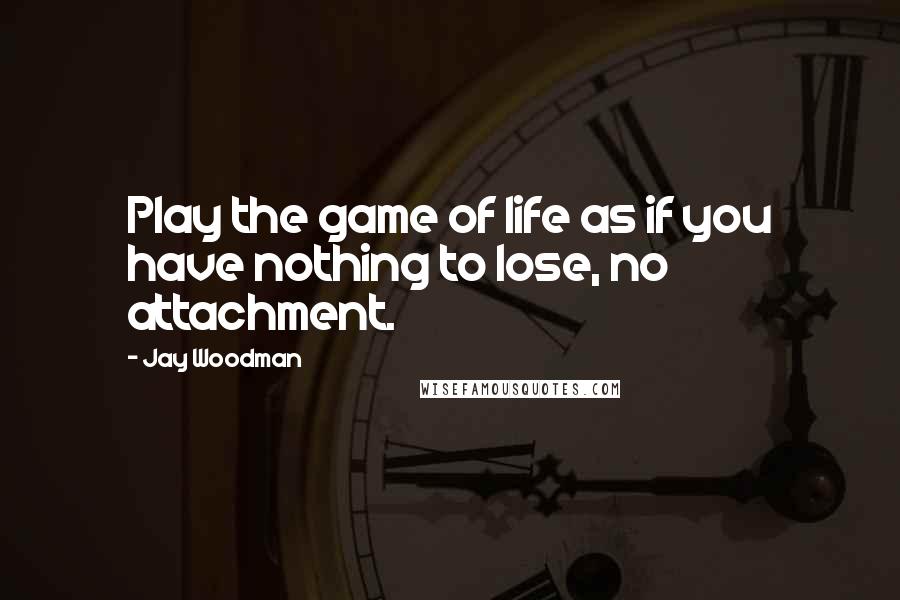 Jay Woodman Quotes: Play the game of life as if you have nothing to lose, no attachment.