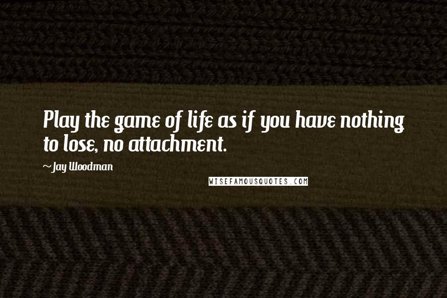 Jay Woodman Quotes: Play the game of life as if you have nothing to lose, no attachment.