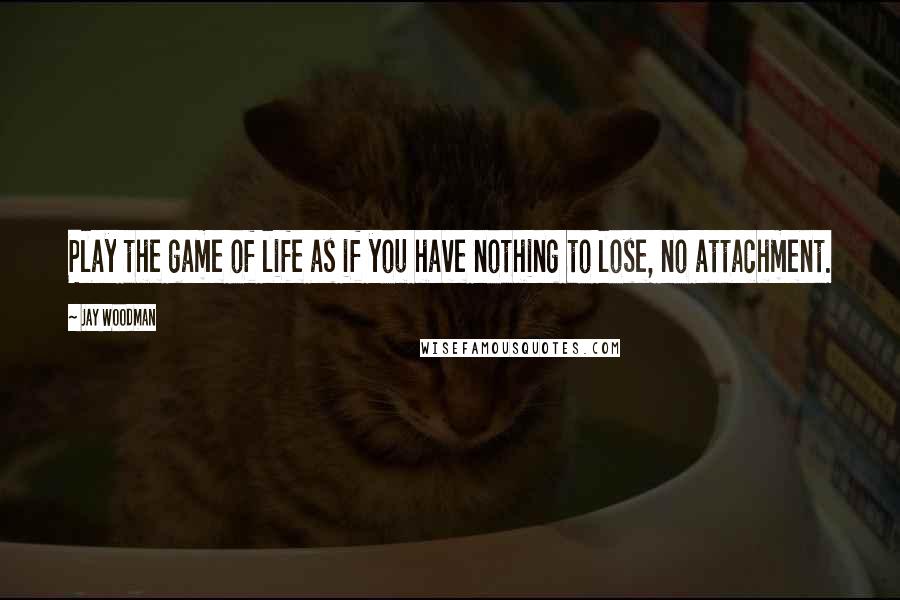 Jay Woodman Quotes: Play the game of life as if you have nothing to lose, no attachment.