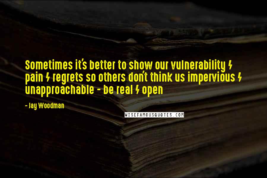 Jay Woodman Quotes: Sometimes it's better to show our vulnerability / pain / regrets so others don't think us impervious / unapproachable - be real / open