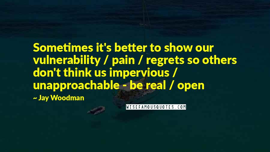 Jay Woodman Quotes: Sometimes it's better to show our vulnerability / pain / regrets so others don't think us impervious / unapproachable - be real / open