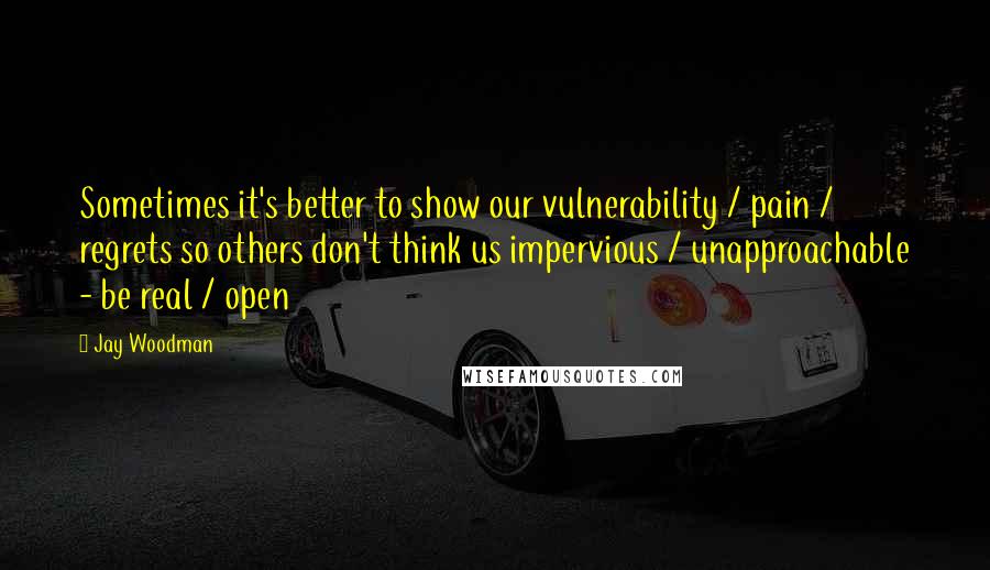 Jay Woodman Quotes: Sometimes it's better to show our vulnerability / pain / regrets so others don't think us impervious / unapproachable - be real / open