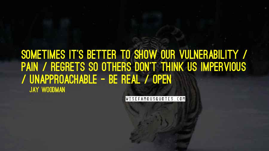 Jay Woodman Quotes: Sometimes it's better to show our vulnerability / pain / regrets so others don't think us impervious / unapproachable - be real / open