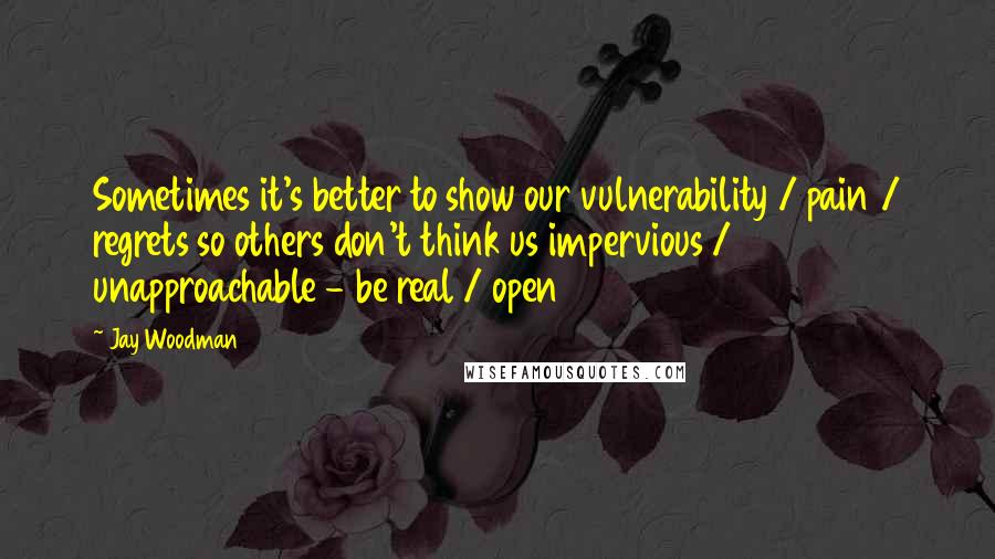 Jay Woodman Quotes: Sometimes it's better to show our vulnerability / pain / regrets so others don't think us impervious / unapproachable - be real / open