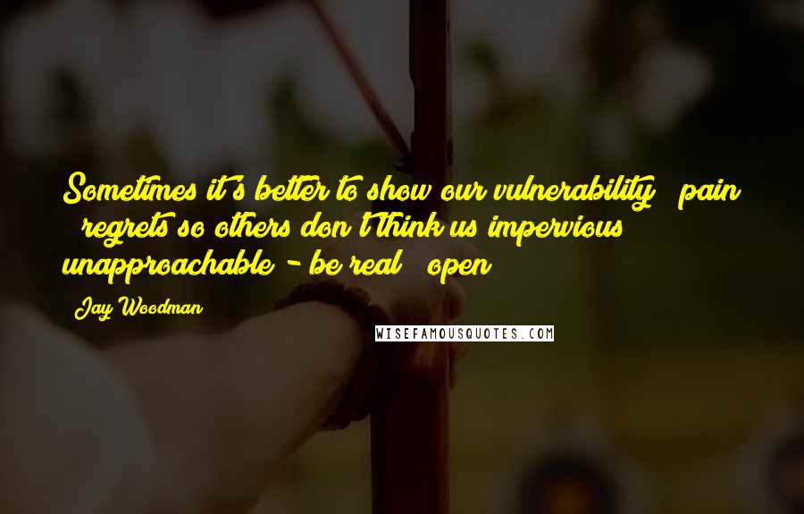 Jay Woodman Quotes: Sometimes it's better to show our vulnerability / pain / regrets so others don't think us impervious / unapproachable - be real / open