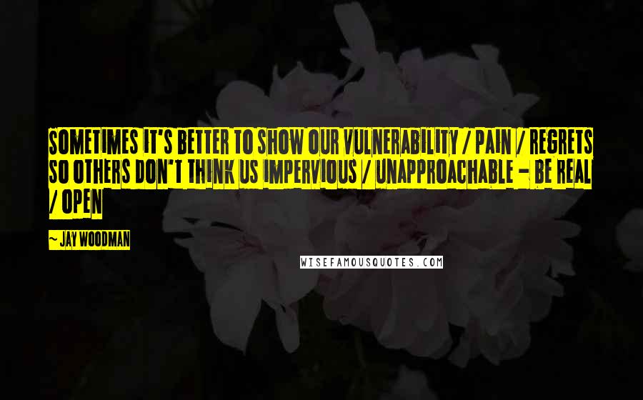 Jay Woodman Quotes: Sometimes it's better to show our vulnerability / pain / regrets so others don't think us impervious / unapproachable - be real / open