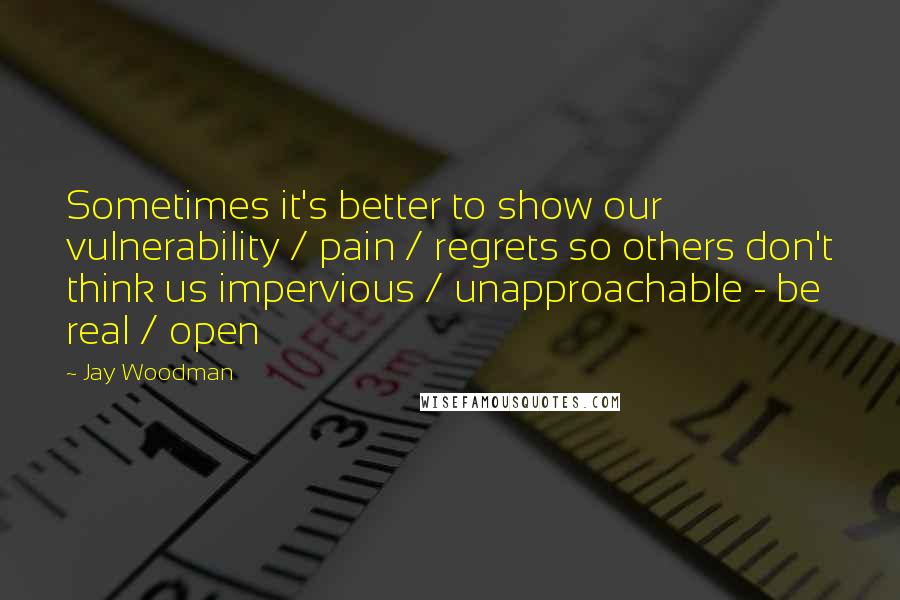 Jay Woodman Quotes: Sometimes it's better to show our vulnerability / pain / regrets so others don't think us impervious / unapproachable - be real / open