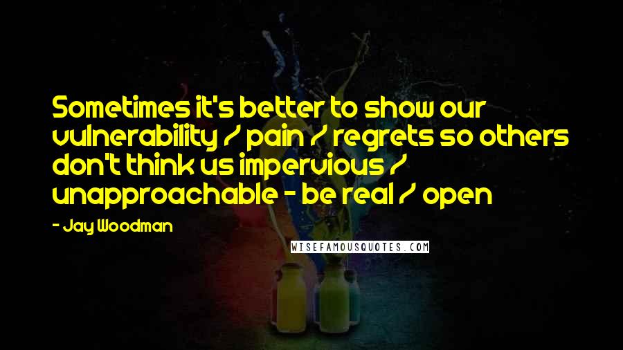Jay Woodman Quotes: Sometimes it's better to show our vulnerability / pain / regrets so others don't think us impervious / unapproachable - be real / open