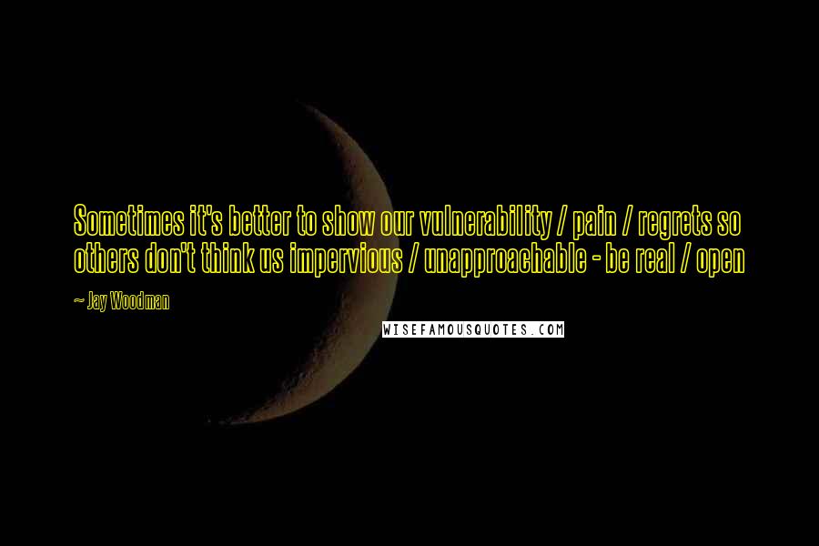 Jay Woodman Quotes: Sometimes it's better to show our vulnerability / pain / regrets so others don't think us impervious / unapproachable - be real / open