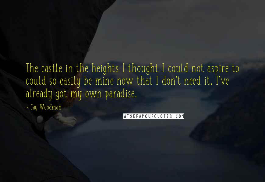 Jay Woodman Quotes: The castle in the heights I thought I could not aspire to could so easily be mine now that I don't need it, I've already got my own paradise.