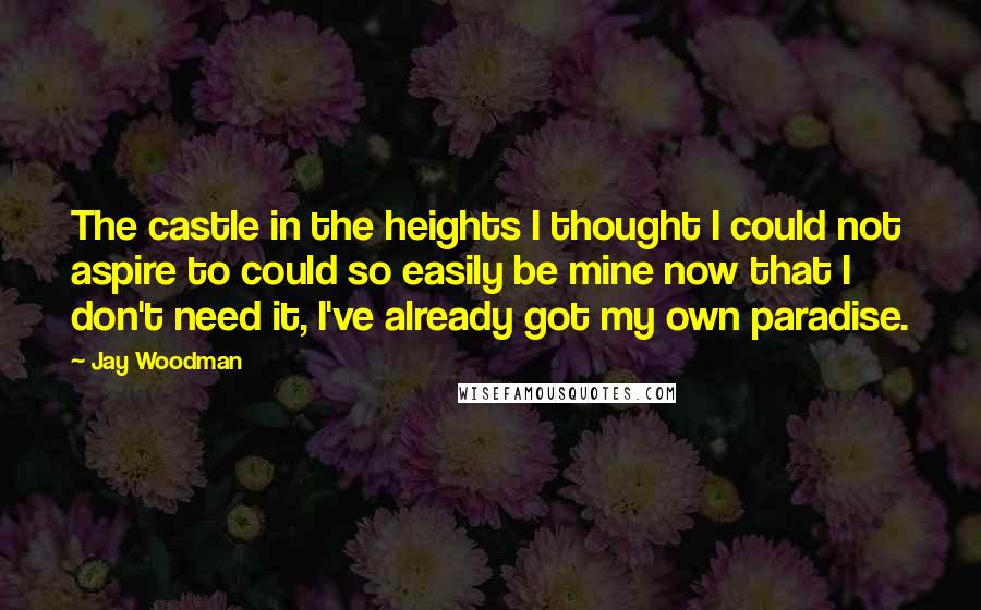 Jay Woodman Quotes: The castle in the heights I thought I could not aspire to could so easily be mine now that I don't need it, I've already got my own paradise.