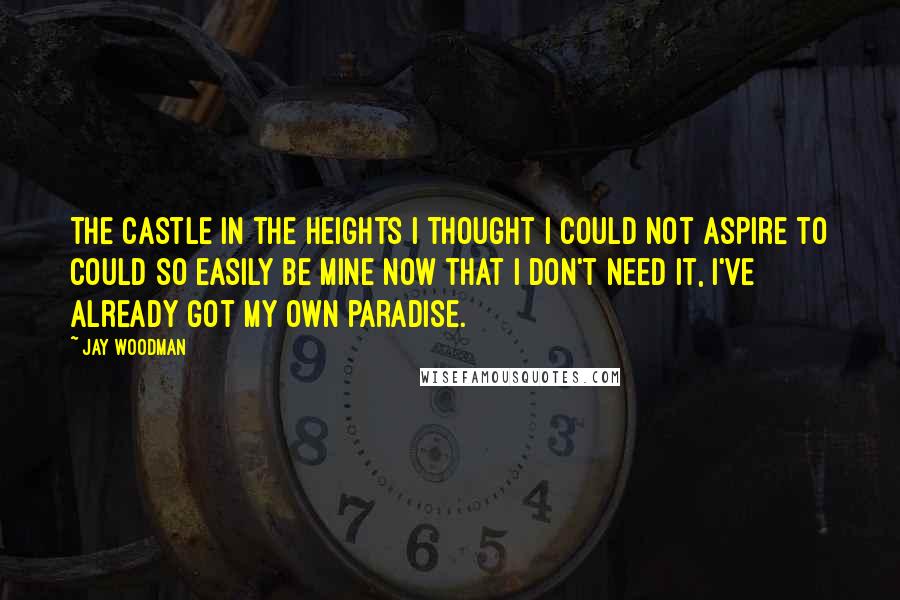 Jay Woodman Quotes: The castle in the heights I thought I could not aspire to could so easily be mine now that I don't need it, I've already got my own paradise.