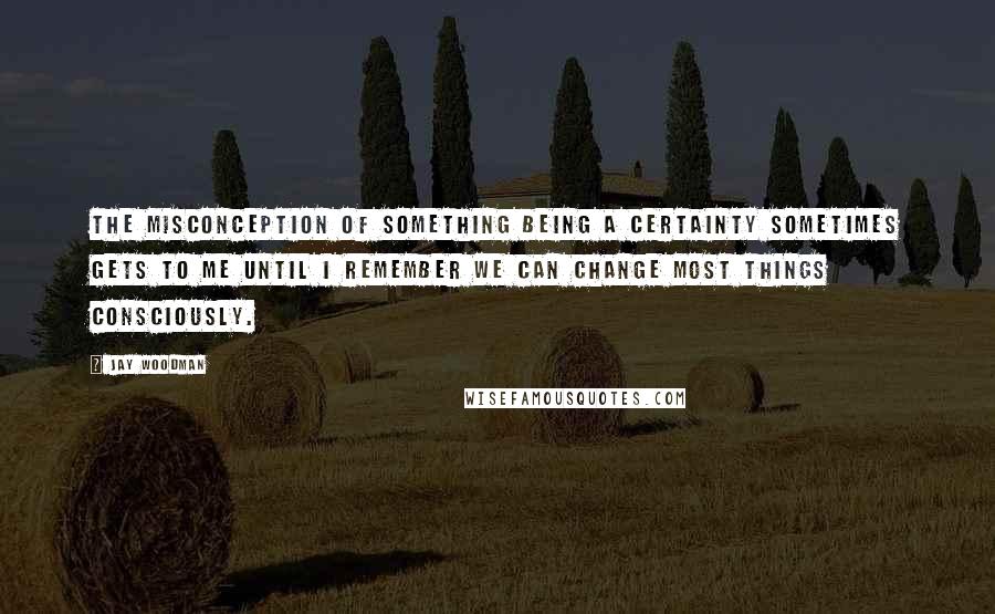 Jay Woodman Quotes: The misconception of something being a certainty sometimes gets to me until I remember we can change most things consciously.