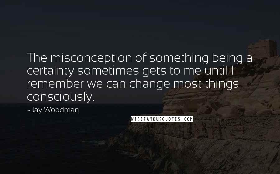 Jay Woodman Quotes: The misconception of something being a certainty sometimes gets to me until I remember we can change most things consciously.