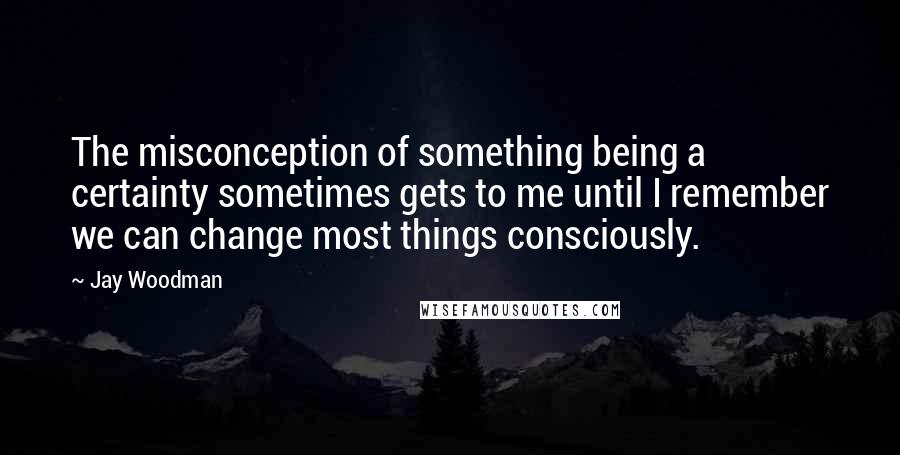 Jay Woodman Quotes: The misconception of something being a certainty sometimes gets to me until I remember we can change most things consciously.