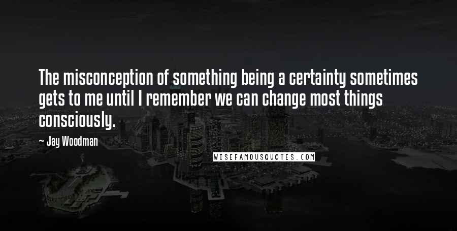 Jay Woodman Quotes: The misconception of something being a certainty sometimes gets to me until I remember we can change most things consciously.