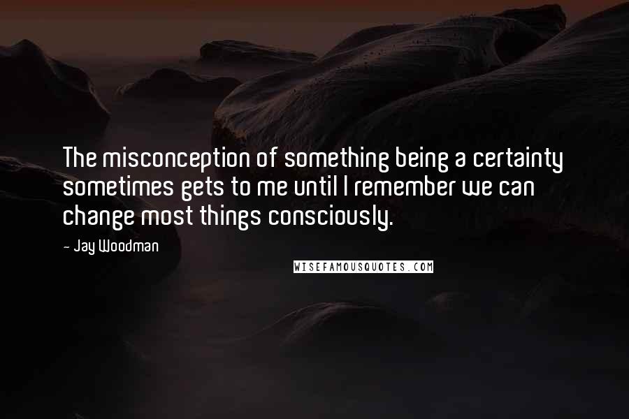 Jay Woodman Quotes: The misconception of something being a certainty sometimes gets to me until I remember we can change most things consciously.