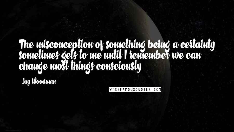 Jay Woodman Quotes: The misconception of something being a certainty sometimes gets to me until I remember we can change most things consciously.