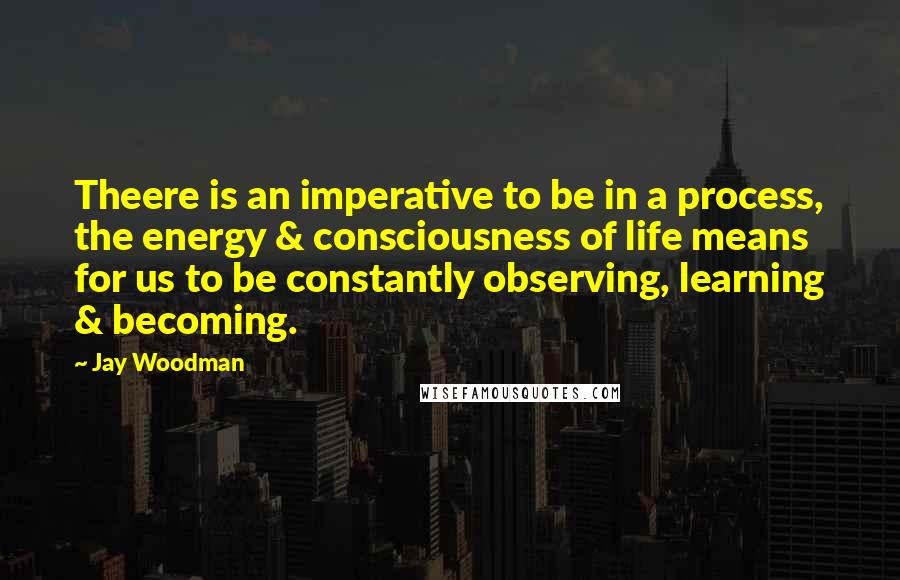 Jay Woodman Quotes: Theere is an imperative to be in a process, the energy & consciousness of life means for us to be constantly observing, learning & becoming.