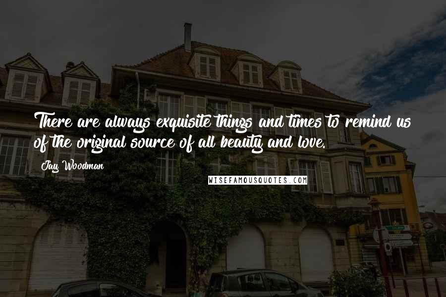 Jay Woodman Quotes: There are always exquisite things and times to remind us of the original source of all beauty and love.