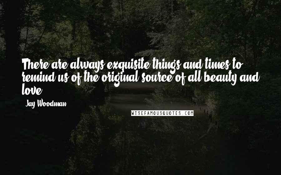 Jay Woodman Quotes: There are always exquisite things and times to remind us of the original source of all beauty and love.