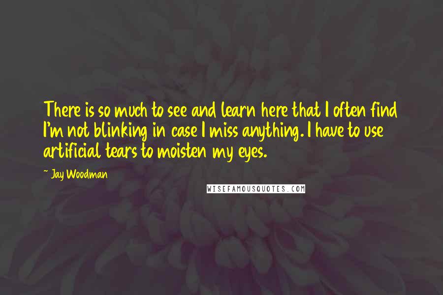 Jay Woodman Quotes: There is so much to see and learn here that I often find I'm not blinking in case I miss anything. I have to use artificial tears to moisten my eyes.