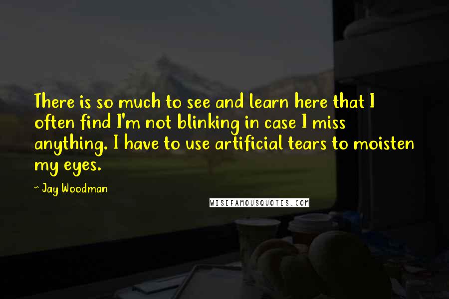 Jay Woodman Quotes: There is so much to see and learn here that I often find I'm not blinking in case I miss anything. I have to use artificial tears to moisten my eyes.