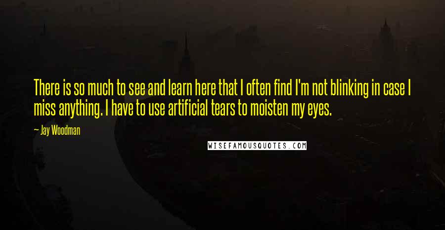 Jay Woodman Quotes: There is so much to see and learn here that I often find I'm not blinking in case I miss anything. I have to use artificial tears to moisten my eyes.