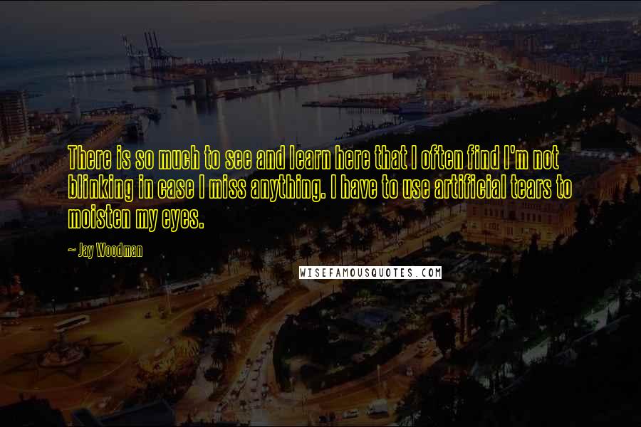 Jay Woodman Quotes: There is so much to see and learn here that I often find I'm not blinking in case I miss anything. I have to use artificial tears to moisten my eyes.